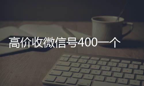 高价收微信号400一24小时收微信靠谱回收个不成问题（高价收微信号的都是干嘛的）